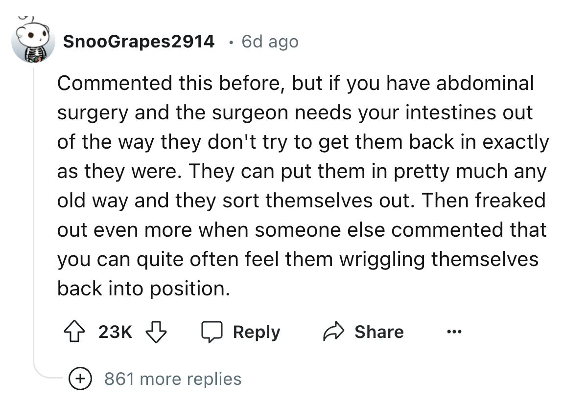 screenshot - SnooGrapes2914 . 6d ago Commented this before, but if you have abdominal surgery and the surgeon needs your intestines out of the way they don't try to get them back in exactly as they were. They can put them in pretty much any old way and th